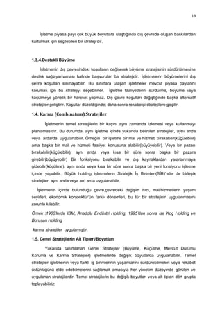 13



     İşletme piyasa payı çok büyük boyutlara ulaştığında dış çevrede oluşan baskılardan
kurtulmak için seçilebilen bir strateji‟dir.



1.3.4.Destekli Büyüme

     İşletmenin dış çevresindeki koşulların değişerek büyüme stratejisinin sürdürülmesine
destek sağlayamaması halinde başvurulan bir stratejidir. İşletmelerin büyümelerini dış
çevre koşulları sınırlayabilir. Bu sınırlara ulaşan işletmeler mevcut piyasa paylarını
korumak için bu stratejiyi seçebilirler.       İşletme faaliyetlerini sürdürme, büyüme veya
küçülmeye yönelik bir hareket yapmaz. Dış çevre koşulları değiştiğinde başka alternatif
stratejiler geliştirir. Koşullar düzeldiğinde; daha sonra rekabetçi stratejilere geçilir.

1.4. Karma (Combınatıon) Stratejiler

        İşletmenin temel stratejilerin bir kaçını aynı zamanda izlemesi veya kullanmayı
planlamasıdır. Bu durumda, aynı işletme içinde yukarıda belirtilen stratejiler, aynı anda
veya ardarda uygulanabilir. Örneğin bir işletme bir mal ve hizmeti bırakabilir(küçülebilir)
ama başka bir mal ve hizmeti faaliyet konusuna alabilir(büyüyebilir). Veya bir pazarı
bırakabilir(küçülebilir), aynı anda veya kısa bir süre sonra başka bir                      pazara
girebilir(büyüyebilir) Bir fonksiyonu bırakabilir ve dış kaynaklardan yararlanmaya
gidebilir(küçülme), aynı anda veya kısa bir süre sonra başka bir yeni fonsiyonu işletme
içinde yapabilir. Büyük holding işletmelerin Stratejik İş Birimleri(SİB)‟nde de birleşik
stratejiler, aynı anda veya ard arda uygulanabilir.

   İşletmenin içinde bulunduğu çevre,çevredeki değişim hızı, mal/hizmetlerin yaşam
seyirleri, ekonomik konjonktür‟ün farklı dönemleri, bu tür bir stratejinin uygulanmasını
zorunlu kılabilir.

Örnek :1980’lerde IBM, Anadolu Endüstri Holding, 1995’den sonra ise Koç Holding ve
Borusan Holding

karma stratejiler uygulamıştır.

1.5. Genel Stratejilerin Alt Tipleri/Boyutları

        Yukarıda tanımlanan Genel Stratejiler (Büyüme, Küçülme, Mevcut Durumu
Koruma ve Karma Stratejiler) işletmelerde değişik boyutlarda uygulanabilir. Temel
stratejiler işletmenin veya farklı iş birimlerinin yaşamlarını sürdürebilmeleri veya rekabet
üstünlüğünü elde edebilmelerini sağlamak amacıyla her yönetim düzeyinde görülen ve
uygulanan stratejilerdir. Temel stratejilerin bu değişik boyutları veya alt tipleri dört grupta
toplayabiliriz:
 