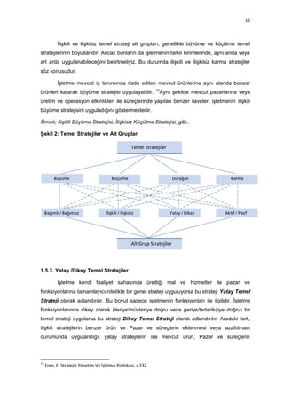 15



           İlişkili ve ilişkisiz temel strateji alt grupları, genellikle büyüme ve küçülme temel
stratejilerinin boyutlarıdır. Ancak bunların da işletmenin farklı birimlerinde, aynı anda veya
art arda uygulanabileceğini belirtmeliyiz. Bu durumda ilişkili ve ilişkisiz karma stratejiler
söz konusudur.

           İşletme mevcut iş tanımında ifade edilen mevcut ürünlerine aynı alanda benzer
                                                               10
ürünleri katarak büyüme stratejisi uygulayabilir.               Aynı şekilde mevcut pazarlarına veya
üretim ve operasyon etkinlikleri ile süreçlerinde yapılan benzer ilaveler, işletmenin ilişkili
büyüme stratejisini uyguladığını göstermektedir.

Örnek; İlişkili Büyüme Stratejisi, İlişkisiz Küçülme Stratejisi, gibi..

Şekil 2: Temel Stratejiler ve Alt Grupları




1.5.3. Yatay /Dikey Temel Stratejiler

           İşletme kendi faaliyet sahasında ürettiği mal ve hizmetler ile pazar ve
fonksiyonlarına tamamlayıcı nitelikte bir genel strateji uyguluyorsa bu strateji Yatay Temel
Strateji olarak adlandırılır. Bu boyut sadece işletmenin fonksiyonları ile ilgilidir. İşletme
fonksiyonlarında dikey olarak (ileriye/müşteriye doğru veya geriye/tedarikçiye doğru) bir
temel strateji uygularsa bu strateji Dikey Temel Strateji olarak adlandırılır. Aradaki fark,
ilişkili stratejilerin benzer ürün ve Pazar ve süreçlerin eklenmesi veya azaltılması
durumunda uygulandığı; yatay stratejilerin ise mevcut ürün, Pazar ve süreçlerin



10
     Eren, E. Stratejik Yönetim Ve İşletme Politikası, s.232
 