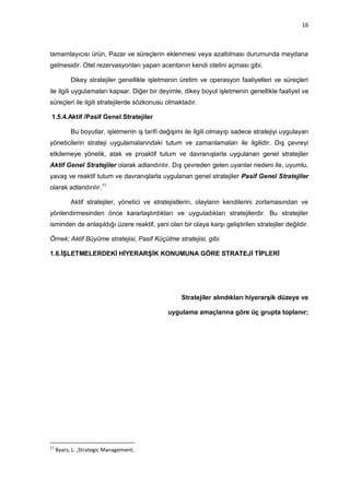 16



tamamlayıcısı ürün, Pazar ve süreçlerin eklenmesi veya azaltılması durumunda meydana
gelmesidir. Otel rezervasyonları yapan acentanın kendi otelini açması gibi.

           Dikey stratejiler genellikle işletmenin üretim ve operasyon faaliyetleri ve süreçleri
ile ilgili uygulamaları kapsar. Diğer bir deyimle, dikey boyut işletmenin genellikle faaliyet ve
süreçleri ile ilgili stratejilerde sözkonusu olmaktadır.

1.5.4.Aktif /Pasif Genel Stratejiler

           Bu boyutlar, işletmenin iş tarifi değişimi ile ilgili olmayıp sadece stratejiyi uygulayan
yöneticilerin strateji uygulamalarındaki tutum ve zamanlamaları ile ilgilidir. Dış çevreyi
etkilemeye yönelik, atak ve proaktif tutum ve davranışlarla uygulanan genel stratejiler
Aktif Genel Stratejiler olarak adlandırılır. Dış çevreden gelen uyarılar nedeni ile, uyumlu,
yavaş ve reaktif tutum ve davranışlarla uygulanan genel stratejiler Pasif Genel Stratejiler
olarak adlandırılır. 11

           Aktif stratejiler, yönetici ve stratejistlerin, olayların kendilerini zorlamasından ve
yönlendirmesinden önce kararlaştırdıkları ve uyguladıkları stratejilerdir. Bu stratejiler
isminden de anlaşıldığı üzere reaktif, yani olan bir olaya karşı geliştirilen stratejiler değildir.

Örnek; Aktif Büyüme stratejisi, Pasif Küçülme stratejisi, gibi.

1.6.İŞLETMELERDEKİ HİYERARŞİK KONUMUNA GÖRE STRATEJİ TİPLERİ




                                                    Stratejiler alındıkları hiyerarşik düzeye ve

                                               uygulama amaçlarına göre üç grupta toplanır;




11
     Byars, L. ,Strategic Management;
 
