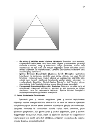 17




      Üst Düzey (Corporate Level) Yönetim Stratejileri; İşletmenin uzun dönemde,
       karşılaştırmalı üstünlüklere sahip olarak firma değerini yükseltebilmesi için hangi
       konumda bulunması, hangi iş sahalarında faaliyet göstermesi, bunları nasıl
       uygulayacağı ile ilgili, daha çok misyon değişikliğini içeren konularda yapılan
       strateji çalışmaları ve uygulamaları‟dır. Genellikle üst kademe yöneticilerin uzun
       dönemli uğraşı alanındadır.
      İşletme Birimleri Düzeyindeki (Business Level) Stratejiler; İşletmelerin
       bulundukları iş sahasında, sektörde veya sanayi dalında, mal veya hizmet
       temelinde rakipleriyle nasıl rekabet edeceği ve karşılaştırmalı üstünlükler elde
       ederek nasıl başarılı olabileceği konularında yapılan strateji çalışmaları ve
       uygulamalarıdır. Genellikle, Stratejik İşletme Birimleri‟nin Üst Yönetimi, İşletme
       düzeyinde ise Ürün Yöneticileri‟nin kısa ve orta dönemli uğraşı alanındadır.
      Fonksiyonel (Operational) Düzeydeki Stratejiler; İşletmenin genellikle daha alt
       düzeylerdeki fonksiyonel bölümlerinin, kendileri ile ilgili konularda ve faaliyet
       alanlarında, daha üst kademelerde belirlenen İşletme Birimleri Stratejileri‟ni
       destekleyici mahiyette uyguladıkları stratejilerdir.
1.7. Temel Stratejilerde Ölçümlemeler

       İşletmenin gerek iş tanımını değiştirerek, gerek iş tanımını değiştirmeden
uyguladığı büyüme stratejileri sonunda mevcut ürün ve Pazar ile üretim ve operasyon
faaliyetlerine yapılan birtakım eklerle işletmenin büyüdüğü ve geliştiği fark edilmektedir.
Satışlarda, varlıklarda ve kapasitelerde büyüme sayısal olarak izlenebilen, gözle
görülebilen gelişmelerdir. Aynı şekilde gerek iş tanımını değiştirerek, gerek iş tanımını
değiştirmeden mevcut ürün, Pazar, üretim ve operasyon etkinlikleri ile süreçlerinin bir
bölümü geçici veya sürekli olarak terk edildiğinde, amaçlanan ve uygulanan bu küçülme
stratejisi de açıkça fark edilebilmektedir.
 
