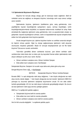 18



1.8. İşletmelerde Büyümenin Ölçülmesi

        Büyüme her konuda olduğu olduğu gibi bir dereceye kadar sağlıklıdır. Belli bir
noktadan sonra ise sağlıksız ve dengesiz büyüme, bulunduğu canlı veya cansız varlığa
zarar verebilir.

        İşletmelerde büyüme, işletmenin özelliklerine göre; satış getirilerinde, ürün
çeşitliliğinde kaynak büyüklüğünde (çalışanların sayısı, sermye büyüklüğü), varlık
büyüklüğünde(yatırımlarda büyüklük) ve kapasite kullanımında niceliksel bir artışı ifade
etmektedir.Bu bağlamda işletmenin satış getirilerinde, ürün ve pazarlarındaki artışlar ve
gelişmeler, kaynak büyüklüğünün artması, varlık ve kapasitelerinde sayısal artışlarla ifade
edilen her türlü gelişmeler birer büyüme işaretidir.

        Ancak dengeli büyüme için, işletme büyürken karları ve varlıkları arasında dengeli
bir ilişkinin olması gerekir. Eğer bu denge sağlanamazsa işletmenin nakit akışında
olumsuzluk meydana gelecektir. Böyle bir sonuçla karşılaşmamak için de Ne kadar
büyüme? Sorusunun cevabı verilmelidir.

        Yatırımları genellikle dönen varlıklarda bulunan, yani dönen varlıkları sabit
varlıklarından daha fazla olan ve daha çok dış kaynakla finanse edilen işletmelerde nakit
akışını etkileyen üç kilit unsur vardır. Bunlar;

       Dönen varlıkların satışlara oranı, Dönen Varlıklar/ Satışlar
       Elde edilen karın satışlara oranı: Kar/Satışlar

Satışlardaki Büyüme: Satışların bir evvelki veya daha eski yıllara göre artış oranı

Dengeli Büyüme Oranı: K/S = Kar/Satışlar

                            BS*DV/S        Satışlardaki Büyüme *Dönen Varlıklar/Satışlar

Burada DBO 1 e eşit olduğunda nakit akışı değişmez. 1 den büyük olduğunda ise nakit
akışı olumlu olarak değişir. 1 den küçük olduğunda ise tam tersidir. İşletmenin DBO=0,2
çıkmışsa bu durumda işletmenin satışlarda büyümesinin ancak 1/5 inin elde edilen
karlarla gerçekleştiği, 4/5 inin ise nakit akışını kullanarak gerçekleştiği anlaşılır. Bu durum
da bize işletmenin nakit açığı sıkıntısı çektiğini gösterir.

DBO‟nun 1‟e eşitliği dört şekilde sağlanır;

       Satışlardaki büyüme belli bir oranda azaltılır.
       Elde edilen kar oranı belli bir oranda yükseltilir.
       Dönen varlıkların satışlara oranı belli bir oranda azaltılır.

Her bir kilit unsurda değişiklik 1 e eşitlenek şekilde yapılır.
 