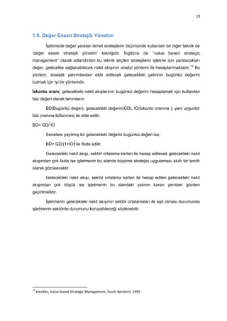19



1.9. Değer Esaslı Stratejik Yönetim

          İşletmede değer yaratan temel stratejilerin ölçümünde kullanılan bir diğer teknik de
„değer esaslı stratejik yönetim‟ tekniğidir.             İngilizce de   „‟value based   strategic
management‟‟ olarak adlandırılan bu teknik seçilen stratejilerin işletme için yaratacakları
değer, gelecekte sağlanabilecek nakit akışının analizi yöntemi ile hesaplanmaktadır. 12 Bu
yöntem, stratejik yatırımlardan elde edilecek gelecekteki getirinin bugünkü değerini
bulmak için iyi bir yöntemdir.

İskonto oranı; gelecekteki nakit akışlarının bugünkü değerini hesaplamak için kullanılan
faiz değeri olarak tanımlanır.

          BD(Bugünkü değer), gelecekteki değerin(GD), İO(İskonto oranına ); yani uygunbir
faiz oranına bölünmesi ile elde edilir.

BD= GD/ İO

          Senelere yayılmış bir gelecekteki değerin bugünkü değeri ise;

          BD= GD/(1+İO) ile ifade edilir.

          Gelecekteki nakit akışı, sektör ortalama karları ile hesap edilecek gelecekteki nakit
akışından çok fazla ise işletmenin bu alanda büyüme stratejisi uygulaması akıllı bir tercih
olarak gözükecektir.

          Gelecekteki nakit akışı, sektör ortalama karları ile hesap edilen gelecekteki nakit
akışından çok düşük ise işletmenin bu alandaki yatırım kararı yeniden gözden
geçirilmelidir.

          İşletmenin gelecekteki nakit akışının sektör ortalamaları ile eşit olması durumunda
işletmenin sektörde durumunu koruyabileceği söylenebilir.




12
     Handler, Value-based Strategic Management, South Western; 1999
 
