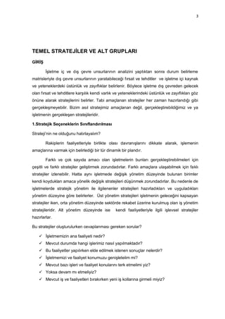 3




TEMEL STRATEJİLER VE ALT GRUPLARI
GİRİŞ

        İşletme iç ve dış çevre unsurlarının analizini yaptıktan sonra durum belirleme
matrisleriyle dış çevre unsurlarının yaratabileceği fırsat ve tehditler ve işletme içi kaynak
ve yeteneklerdeki üstünlük ve zayıflıklar belirlenir. Böylece işletme dış çevreden gelecek
olan fırsat ve tehditlere karşılık kendi varlık ve yeteneklerindeki üstünlük ve zayıflıkları göz
önüne alarak stratejilerini belirler. Tabi amaçlanan stratejiler her zaman hazırlandığı gibi
gerçekleşmeyebilir. Bizim asıl stratejimiz amaçlanan değil, gerçekleştirebildiğimiz ve ya
işletmenin gerçekleşen stratejileridir.

1.Stratejik Seçeneklerin Sınıflandırılması

Strateji‟nin ne olduğunu hatırlayalım?

        Rakiplerin faaliyetleriyle birlikte olası davranışlarını dikkate alarak, işlemenin
amaçlarına varmak için belirlediği bir tür dinamik bir plandır.

        Farklı ve çok sayıda amacı olan işletmelerin bunları gerçekleştirebilmeleri için
çeşitli ve farklı stratejiler geliştirmek zorundadırlar. Farklı amaçlara ulaşabilmek için faklı
stratejiler izlenebilir. Hatta aynı işletmede değişik yönetim düzeyinde bulunan birimler
kendi koydukları amaca yönelik değişik stratejileri düşünmek zorundadırlar. Bu nedenle de
işletmelerde stratejik yönetim ile ilgilenenler stratejileri hazırladıkları ve uyguladıkları
yönetim düzeyine göre belirlerler. Üst yönetim stratejileri işletmenin geleceğini kapsayan
stratejiler iken, orta yönetim düzeyinde sektörde rekabet üzerine kurulmuş olan iş yönetim
stratejileridir. Alt yönetim düzeyinde ise      kendi faaliyetleriyle ilgili işlevsel stratejiler
hazırlarlar.

Bu stratejiler oluşturulurken cevaplanması gereken sorular?

     İşletmemizin ana faaliyeti nedir?
     Mevcut durumda hangi işlerimiz nasıl yapılmaktadır?
     Bu faaliyetler yapılırken elde edilmek istenen sonuçlar nelerdir?
     İşletmemizi ve faaliyet konumuzu genişletelim mi?
     Mevcut bazı işleri ve faaliyet konularını terk etmelimi yiz?
     Yoksa devam mı etmeliyiz?
     Mevcut iş ve faaliyetleri bırakırken yeni iş kollarına girmeli miyiz?
 