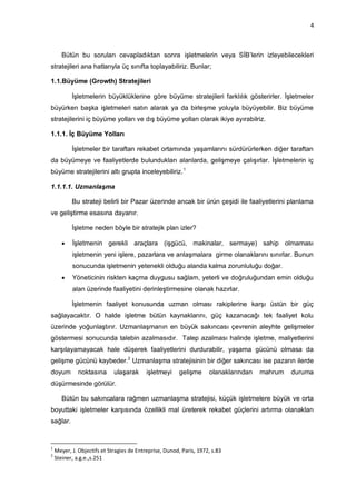 4



       Bütün bu soruları cevapladıktan sonra işletmelerin veya SİB‟lerin izleyebilecekleri
stratejileri ana hatlarıyla üç sınıfta toplayabiliriz. Bunlar;

1.1.Büyüme (Growth) Stratejileri

           İşletmelerin büyüklüklerine göre büyüme stratejileri farklılık gösterirler. İşletmeler
büyürken başka işletmeleri satın alarak ya da birleşme yoluyla büyüyebilir. Biz büyüme
stratejilerini iç büyüme yolları ve dış büyüme yolları olarak ikiye ayırabilriz.

1.1.1. İç Büyüme Yolları

           İşletmeler bir taraftan rekabet ortamında yaşamlarını sürdürürlerken diğer taraftan
da büyümeye ve faaliyetlerde bulundukları alanlarda, gelişmeye çalışırlar. İşletmelerin iç
büyüme stratejilerini altı grupta inceleyebiliriz. 1

1.1.1.1. Uzmanlaşma

           Bu strateji belirli bir Pazar üzerinde ancak bir ürün çeşidi ile faaliyetlerini planlama
ve geliştirme esasına dayanır.

           İşletme neden böyle bir stratejik plan izler?

          İşletmenin gerekli araçlara (işgücü, makinalar, sermaye) sahip olmaması
           işletmenin yeni işlere, pazarlara ve anlaşmalara girme olanaklarını sınırlar. Bunun
           sonucunda işletmenin yetenekli olduğu alanda kalma zorunluluğu doğar.
          Yöneticinin riskten kaçma duygusu sağlam, yeterli ve doğruluğundan emin olduğu
           alan üzerinde faaliyetini derinleştirmesine olanak hazırlar.

           İşletmenin faaliyet konusunda uzman olması rakiplerine karşı üstün bir güç
sağlayacaktır. O halde işletme bütün kaynaklarını, güç kazanacağı tek faaliyet kolu
üzerinde yoğunlaştırır. Uzmanlaşmanın en büyük sakıncası çevrenin aleyhte gelişmeler
göstermesi sonucunda talebin azalmasıdır. Talep azalması halinde işletme, maliyetlerini
karşılayamayacak hale düşerek faaliyetlerini durdurabilir, yaşama gücünü olmasa da
gelişme gücünü kaybeder.2 Uzmanlaşma stratejisinin bir diğer sakıncası ise pazarın ilerde
doyum         noktasına      ulaşarak      işletmeyi     gelişme     olanaklarından   mahrum   duruma
düşürmesinde görülür.

       Bütün bu sakıncalara rağmen uzmanlaşma stratejisi, küçük işletmelere büyük ve orta
boyuttaki işletmeler karşısında özellikli mal üreterek rekabet güçlerini artırma olanakları
sağlar.


1
    Meyer, J. Objectifs et Stragies de Entreprise, Dunod, Paris, 1972, s.83
2
    Steiner, a.g.e.,s.251
 