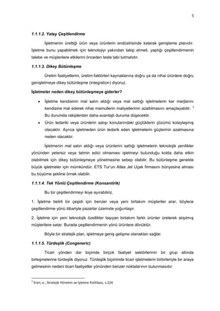 5



1.1.1.2. Yatay Çeşitlendirme

           İşletmenin ürettiği ürün veya ürünlerin endüstrisinde kalarak genişleme planıdır.
İşletme bunu yapabilmek için teknolojiyi yakından takip etmeli, yaptığı çeşitlendirmenin
talebe ve müşterilere etkilerini önceden teste tabi tutmalıdır.

1.1.1.3. Dikey Bütünleşme

           Üretim faaliyetlerini, üretim faktörleri kaynaklarına doğru ya da nihai ürünlere doğru
genişletmeye dikey bütünleşme (integration) diyoruz.

İşletmeler neden dikey bütünleşmeye giderler?

          İşletme kendisinin mal satın aldığı veya mal sattığı işletmelerin kar marjlarını
                                                                                                3
           kendisine mal ederek nihai mamullerin maliyetlerinin azaltılmasını amaçlayabilir.
           Bu durumda rakiplerden daha avantajlı duruma düşecektir.
          Ürün tedariki veya ürünlerin satışı konularındaki güçlüklerin çözümü kolaylaşmış
           olacaktır. Ayrıca işletmeden ürün tedarik eden işletmelerin güçlerinin azalmasına
           neden olacaktır.

           İşletmenin mal satın aldığı veya ürünlerini sattığı işletmelerin teknolojik yenilikler
yönünden yetersiz veya tatmin edici olmaması işletmeyi bulunduğu kolda daha etkin
olabilmek için dikey bütünleşmeye yönelmesine sebep olabilir. Bu bütünleşme genelde
büyük işletmeler için mümkündür. ETS Tur‟un Atlas Jet Uçak firmasını bünyesine alması
bu büyüme şekline örnek olabilir.

1.1.1.4. Tek Yönlü Çeşitlendirme (Konsantirik)

           Bu tür çeşitlendirmeyi ikiye ayırabiliriz.

1. İşletme belirli bir çeşidi için benzer veya yeni birtakım müşteriler arar, böylece
çeşitlendirme yönü itibariyle pazarlar üzerinde yoğunlaşır.

2. İşletme için yeni teknolojik özellikler taşıyan birtakım farklı ürünler üreterek alışılmış
müşterilere satar. Burada çeşitlendirmenin yönü ürünlere dönüktür.

           Böyle bir stratejik plan, işletmeye geniş gelişme olanakları sağlar.

1.1.1.5. Türdeşlik (Congeneric)

           Ticari yönden dar biçimde birçok faaliyet sektörlerinin bir grup altında
birleşmelerine türdeşlik diyoruz. Türdeşlik biçiminde ticari işletmelerin birbirleriyle bir araya
gelmesinin nedeni ticari faaliyetler yönünden benzer noktalarının bulunmasıdır.


3
    Eren, e., Stratejik Yönetim ve İşletme Politikası, s.224
 