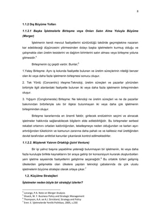 8



1.1.2 Dış Büyüme Yolları

1.1.2.1 Başka İşletmelerle Birleşme veya Onları Satın Alma Yoluyla Büyüme
(Merger)

          İşletmenin kendi mevcut faaliyetlerini sürdürdüğü takdirde geçmiştekine nazaran
kar edebileceği düşüncesini yitirmesinden dolayı başka işletmelerin kurmuş olduğu ve
çalışmakta olan üretim tesislerini ve dağıtım birimlerini satın alması veya birleşme yoluna
gitmesidir.4

          Birleşmenin üç çeşidi vardır. Bunlar;5

1.Yatay Birleşme: Aynı iş kolunda faaliyette bulunan ve üretim süreçlerinin niteliği benzer
olan iki veya daha fazla işletmenin birleşmesi sonucu oluşur.

2. Tek Yönlü (Concentric) irleşme:Teknoloji, üretim süreçleri ve pazarlar yönünden
birbiriyle ilgili alanlardaki faaliyette bulunan iki veya daha fazla işletmenin birleşiminden
oluşur.

3. Yığışım (Conglomerate) Birleşme: Ne teknoloji ne üretim süreçleri ve ne de pazarlar
bakımından birbirleriyle sıkı bir ilişkisi bulunmayan iki veya daha çok işletmenin
birleşiminden oluşur.

          Birleşme kararlarında en önemli faktör, girilecek endüstrinin seçimi ve alınacak
işletmeler hakkında sağlanabilecek bilgilerin elde edilebilirliğidir. Bu birleşmeler serbest
rekabet ortamını ortadan kaldırdığından, tekelleşmeye neden olduğundan ve karları aşırı
artırdığından tüketicinin ve kamunun zararına daha pahalı ve ve kalitesiz mal ürettiğinden
devlet tarafından antitröst kanunlar çıkarılarak kontrol edilmektedirler.

1.1.2.2. Müşterek Yatırım Ortaklığı (joint Venture)

          Bir işi yalnız başına yapabilme yeteneği bulunmayan bir işletmenin, iki veya daha
fazla kuruluşla birlikte kaynaklarını bir araya getirip bir konsorsiyum kurarak oluşturdukları
yeni işletme sayesinde faaliyetlerini geliştirme seçeneğidir. 6 Bu ortaklık türleri gelişmiş
ülkelerden gelişmekte olan ülkelere yapılan teknoloji çabalarında da çok uluslu
işletmelerin büyüme stratejisi olarak ortaya çıkar.7

    1.2. Küçülme Stratejileri

İşletmeler neden böyle bir stratejiyi izlerler?


4
  Lorange, P.A. Note on Merger Analysis
5
  Glueck, W. F. Business Policy and Strategic Management
6
  Thompson, A.A. ve A.J. Strickland, Strategy and Policy
7
  Eren. E. İşletmelerde Yenilik Politikası, 2005, s.230
 
