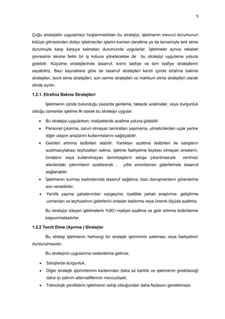 9



Çoğu stratejistin uygulamayı hoşlanmadıkları bu stratejiyi, işletmenin mevcut durumunun
kötüye gitmesinden dolayı işletmeciler işlerini kısmen daraltma ya da tamamıyla terk etme
durumuyla karşı karşıya kalmaları durumunda uygularlar. İşletmeler ayrıca rekabet
çevresinin aksine farklı bir iş koluna yönelecekse de          bu stratejiyi uygulama yoluna
gidebilir. Küçülme stratejilerinde tasarruf, kısmi tasfiye ve tam tasfiye stratejilerini
sayabiliriz. Bazı kaynaklara göre de tasarruf stratejileri kendi içinde etrafına bakma
stratejileri, tecrit etme stratejileri, son verme stratejileri ve mahkum etme stratejileri olarak
dörde ayrılır.

1.2.1. Etrafına Bakma Stratejileri

        İşletmenin içinde bulunduğu pazarda gerileme, talepde azalmalar, veya durgunluk
olduğu zamanlar işletme ilk olarak bu stratejiyi uygular.

       Bu stratejiyi uygularken; maliyetlerde azaltma yoluna gidebilir.
       Personel çıkarma, zaruri olmayan tamiratları yapmama, yöneticilerden uçak yerine
        diğer ulaşım araçlarını kullanmalarını sağlayabilir.
       Gelirleri artırma tedbirleri alabilir. Varlıkları azaltma tedbirleri ile satışların
        azalmasıylabazı teçhizatları satma, işletme faaliyetine faydası olmayan arsaların,
        binaların veya kullanılmayan demirbaşların satışa çıkarılmasıyla                verimsiz
        alanlardaki yatırımların azaltararak ,       yıllık amortisman giderlerinde tasarruf
        sağlanabilir.
       İşletmenin kurmay kadrolarında tasarruf sağlama; bazı danışmanların görevlerine
        son verebilirler.
       Yenilik yapma çabalarından vazgeçme; özellikle pahalı araştırma- geliştirme
        uzmanları ve teçhizatının giderlerini ortadan kaldırma veya önemli ölçüde azaltma.

        Bu stratejiyi izleyen işletmelerin %80‟i maliyet azaltma ve gelir artırma tedbirlerine
        başvurmaktadırlar.

1.2.2 Tecrit Etme (Ayırma ) Stratejisi

        Bu strateji işletmenin herhangi bir stratejik işbiriminin satılması veya faaliyetinin
durdurulmasıdır.

        Bu stratejinin uygulanma nedenlerine gelince;

       Satışlarda durgunluk,
       Diğer stratejik işbirimlerinin karlarından daha az karlılık ve işletmenin girebileceği
        daha iyi yatırım alternatiflerinin mevcudiyeti,
       Teknolojik yeniliklerin işletmenin sahip olduğundan daha fazlasını gerektirmesi,
 