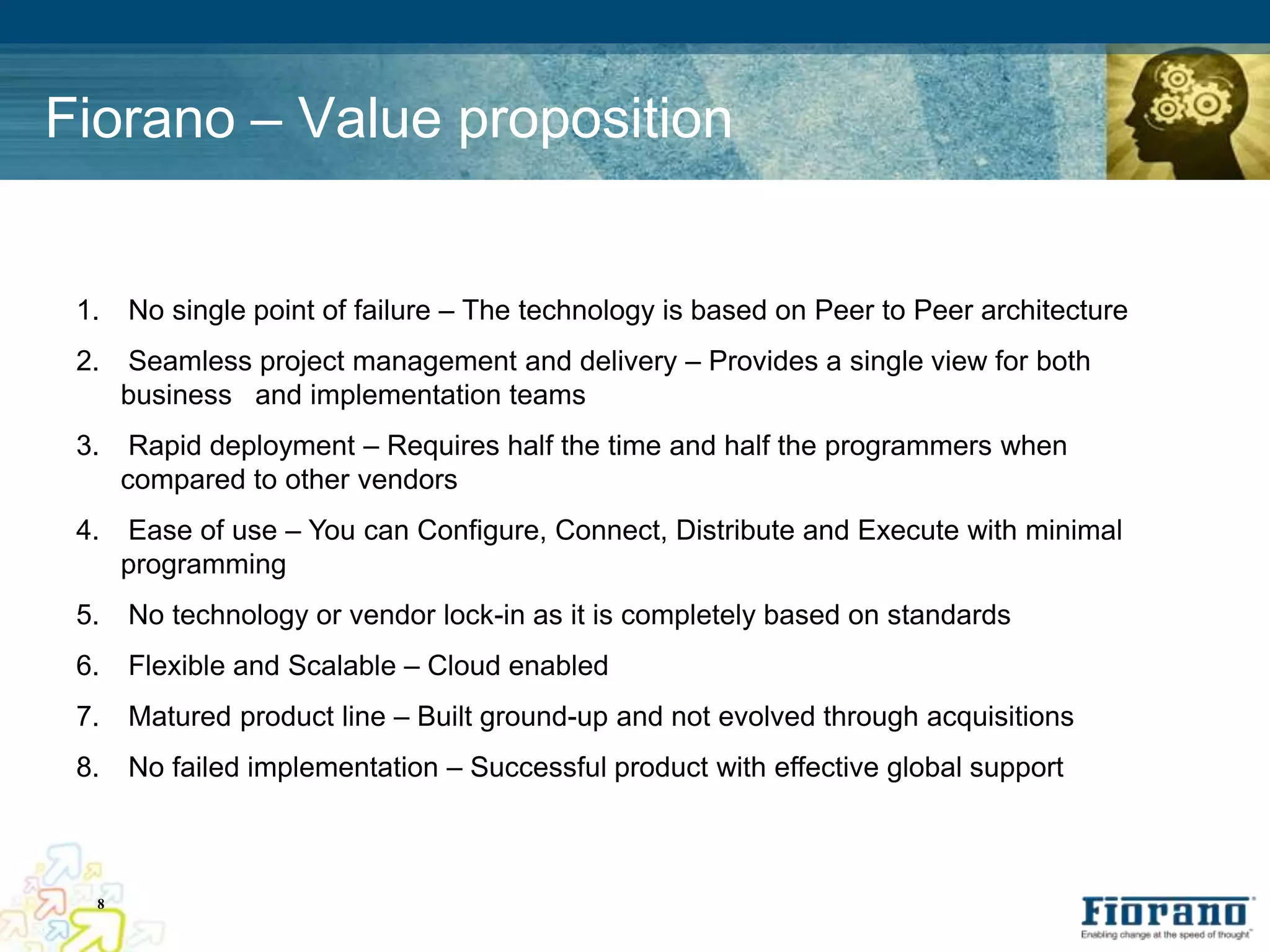 Fiorano – Value proposition


 1.   No single point of failure – The technology is based on Peer to Peer architecture
 2.   Seamless project management and delivery – Provides a single view for both
      business and implementation teams
 3.    Rapid deployment – Requires half the time and half the programmers when
      compared to other vendors
 4.   Ease of use – You can Configure, Connect, Distribute and Execute with minimal
      programming
 5.   No technology or vendor lock-in as it is completely based on standards
 6.   Flexible and Scalable – Cloud enabled
 7.   Matured product line – Built ground-up and not evolved through acquisitions
 8.   No failed implementation – Successful product with effective global support



  8
 