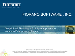 FIORANO SOFTWARE , INC.


Simplicity & Flexibility – A Unique approach to
common Enterprise problems




                                        Entire Contents © 2009-10, Fiorano Software Inc. All rights reserved;
      Fiorano, the Fiorano logo, FioranoMQ, Fiorano Middleware Platform, Fiorano Cloud Platform, Fiorano ESB and Fiorano SOA Platform are
           trademarks or registered trademarks of Fiorano Software Inc. and affiliates. All other trademarks belong to their respective owners.
 