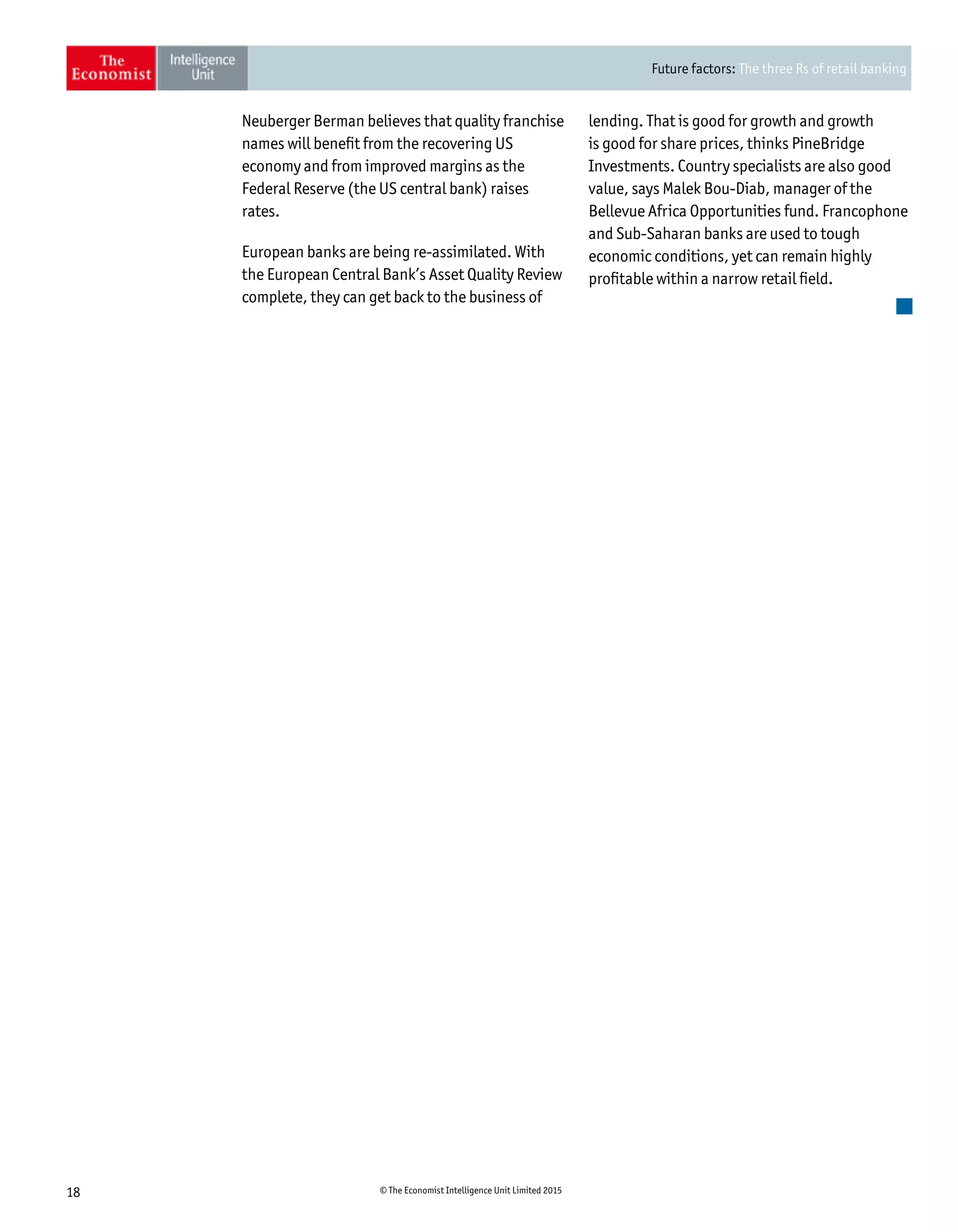 Future factors: The three Rs of retail banking
18 © The Economist Intelligence Unit Limited 2015
Neuberger Berman believes that quality franchise
names will benefit from the recovering US
economy and from improved margins as the
Federal Reserve (the US central bank) raises
rates.
European banks are being re-assimilated. With
the European Central Bank’s Asset Quality Review
complete, they can get back to the business of
lending. That is good for growth and growth
is good for share prices, thinks PineBridge
Investments. Country specialists are also good
value, says Malek Bou-Diab, manager of the
Bellevue Africa Opportunities fund. Francophone
and Sub-Saharan banks are used to tough
economic conditions, yet can remain highly
profitable within a narrow retail field.
 