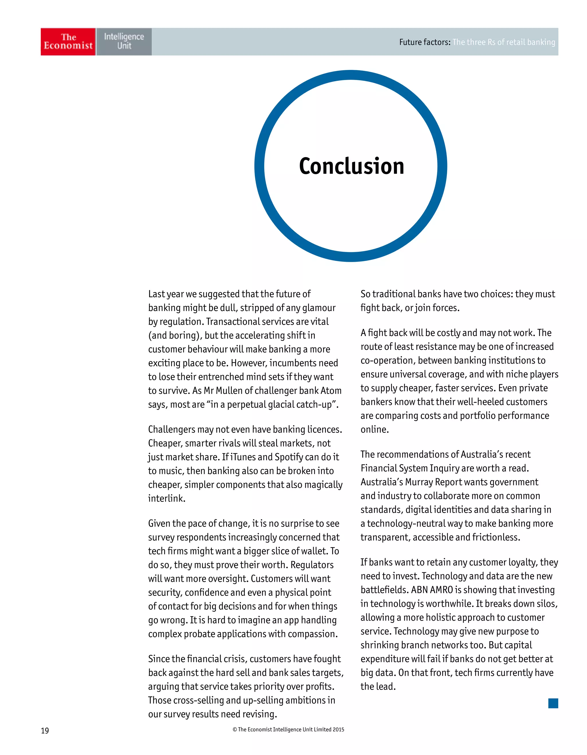 Future factors: The three Rs of retail banking
19 © The Economist Intelligence Unit Limited 2015
Last year we suggested that the future of
banking might be dull, stripped of any glamour
by regulation. Transactional services are vital
(and boring), but the accelerating shift in
customer behaviour will make banking a more
exciting place to be. However, incumbents need
to lose their entrenched mind sets if they want
to survive. As Mr Mullen of challenger bank Atom
says, most are “in a perpetual glacial catch-up”.
Challengers may not even have banking licences.
Cheaper, smarter rivals will steal markets, not
just market share. If iTunes and Spotify can do it
to music, then banking also can be broken into
cheaper, simpler components that also magically
interlink.
Given the pace of change, it is no surprise to see
survey respondents increasingly concerned that
tech firms might want a bigger slice of wallet. To
do so, they must prove their worth. Regulators
will want more oversight. Customers will want
security, confidence and even a physical point
of contact for big decisions and for when things
go wrong. It is hard to imagine an app handling
complex probate applications with compassion.
Since the financial crisis, customers have fought
back against the hard sell and bank sales targets,
arguing that service takes priority over profits.
Those cross-selling and up-selling ambitions in
our survey results need revising.
Conclusion
So traditional banks have two choices: they must
fight back, or join forces.
A fight back will be costly and may not work. The
route of least resistance may be one of increased
co-operation, between banking institutions to
ensure universal coverage, and with niche players
to supply cheaper, faster services. Even private
bankers know that their well-heeled customers
are comparing costs and portfolio performance
online.
The recommendations of Australia’s recent
Financial System Inquiry are worth a read.
Australia’s Murray Report wants government
and industry to collaborate more on common
standards, digital identities and data sharing in
a technology-neutral way to make banking more
transparent, accessible and frictionless.
If banks want to retain any customer loyalty, they
need to invest. Technology and data are the new
battlefields. ABN AMRO is showing that investing
in technology is worthwhile. It breaks down silos,
allowing a more holistic approach to customer
service. Technology may give new purpose to
shrinking branch networks too. But capital
expenditure will fail if banks do not get better at
big data. On that front, tech firms currently have
the lead.
 