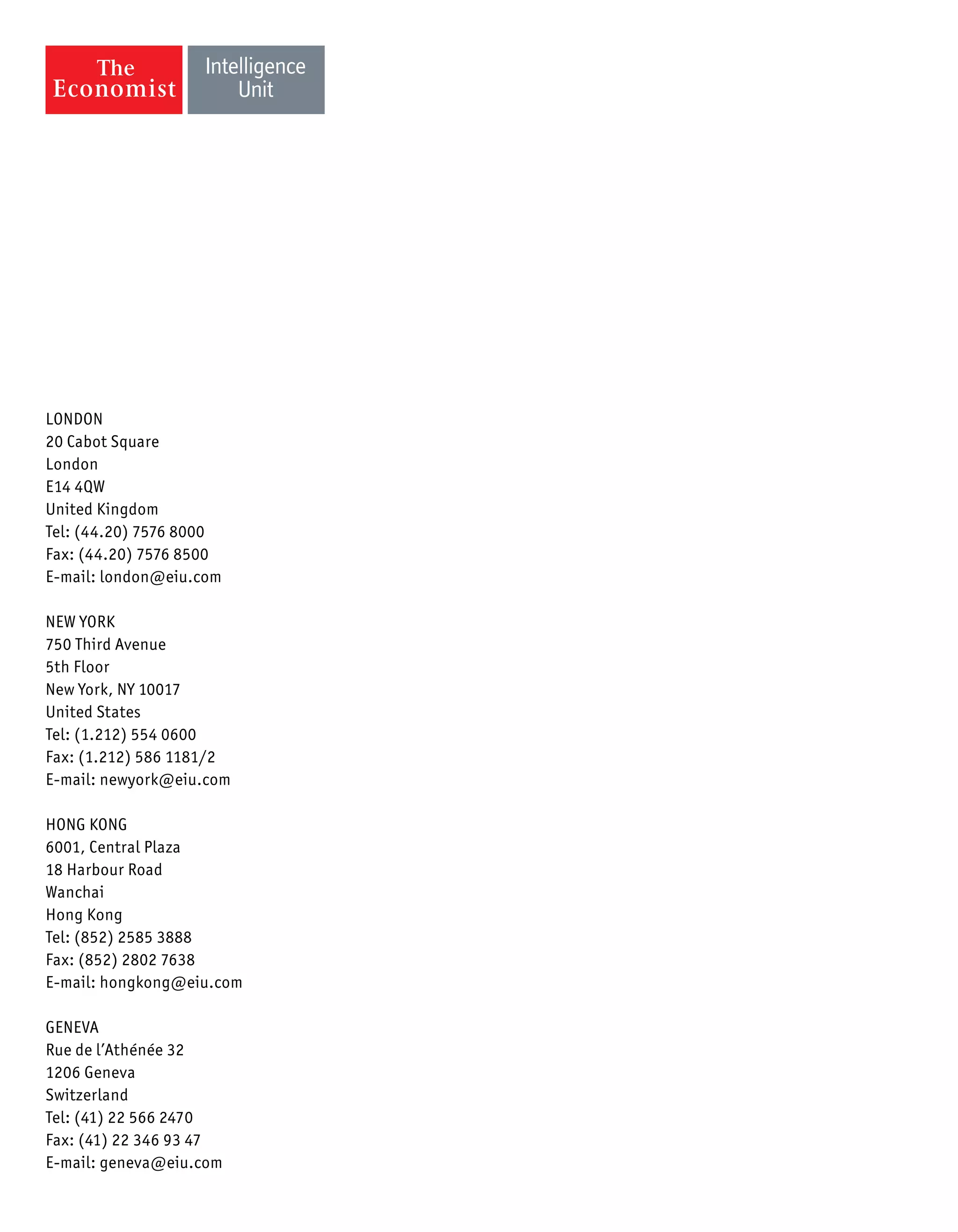 LONDON
20 Cabot Square
London
E14 4QW
United Kingdom
Tel: (44.20) 7576 8000
Fax: (44.20) 7576 8500
E-mail: london@eiu.com
NEW YORK
750 Third Avenue
5th Floor
New York, NY 10017
United States
Tel: (1.212) 554 0600
Fax: (1.212) 586 1181/2
E-mail: newyork@eiu.com
HONG KONG
6001, Central Plaza
18 Harbour Road
Wanchai
Hong Kong
Tel: (852) 2585 3888
Fax: (852) 2802 7638
E-mail: hongkong@eiu.com
GENEVA
Rue de l’Athénée 32
1206 Geneva
Switzerland
Tel: (41) 22 566 2470
Fax: (41) 22 346 93 47
E-mail: geneva@eiu.com
 