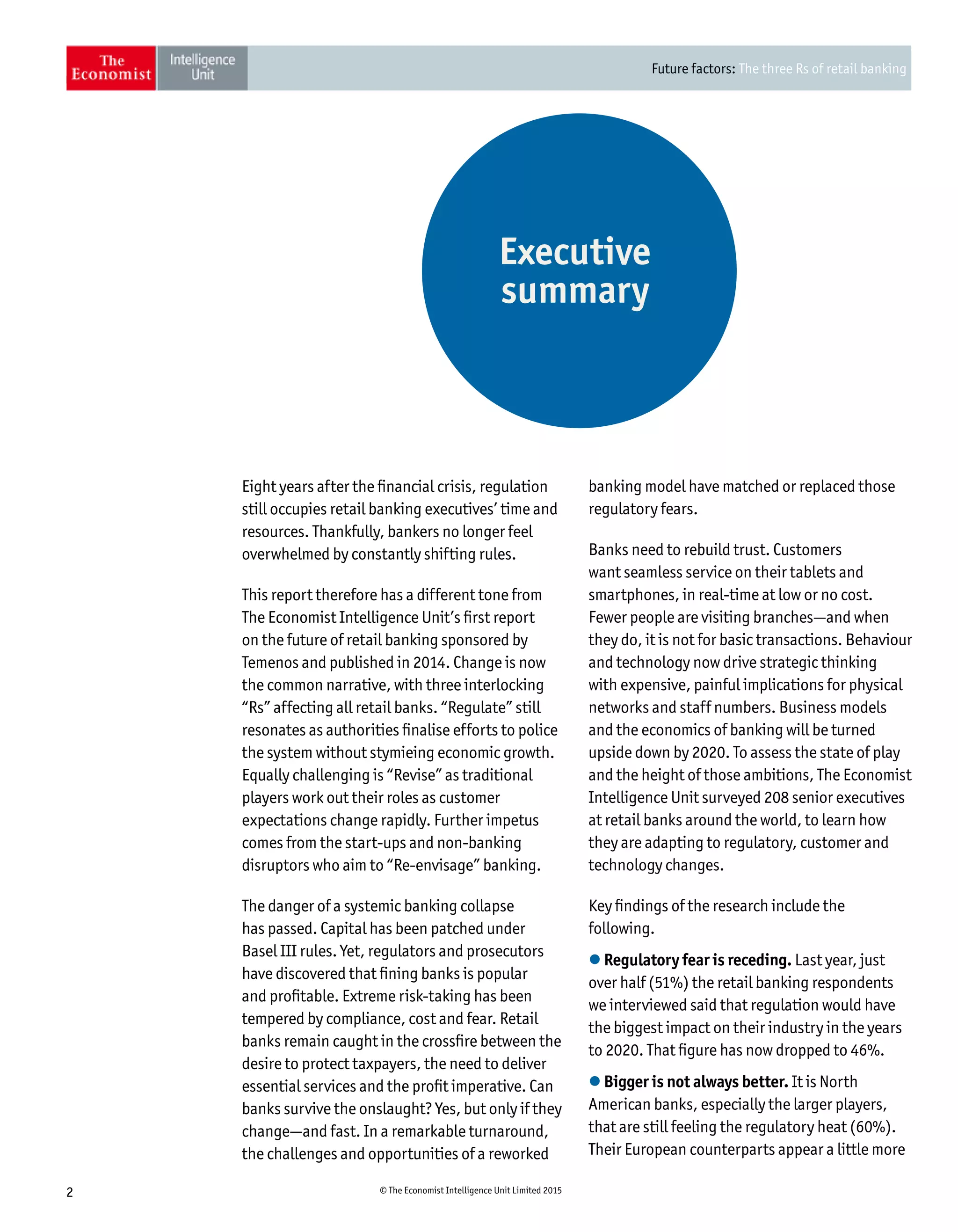 Future factors: The three Rs of retail banking
2 © The Economist Intelligence Unit Limited 2015
Eight years after the financial crisis, regulation
still occupies retail banking executives’ time and
resources. Thankfully, bankers no longer feel
overwhelmed by constantly shifting rules.
This report therefore has a different tone from
The Economist Intelligence Unit’s first report
on the future of retail banking sponsored by
Temenos and published in 2014. Change is now
the common narrative, with three interlocking
“Rs” affecting all retail banks. “Regulate” still
resonates as authorities finalise efforts to police
the system without stymieing economic growth.
Equally challenging is “Revise” as traditional
players work out their roles as customer
expectations change rapidly. Further impetus
comes from the start-ups and non-banking
disruptors who aim to “Re-envisage” banking.
The danger of a systemic banking collapse
has passed. Capital has been patched under
Basel III rules. Yet, regulators and prosecutors
have discovered that fining banks is popular
and profitable. Extreme risk-taking has been
tempered by compliance, cost and fear. Retail
banks remain caught in the crossfire between the
desire to protect taxpayers, the need to deliver
essential services and the profit imperative. Can
banks survive the onslaught? Yes, but only if they
change—and fast. In a remarkable turnaround,
the challenges and opportunities of a reworked
banking model have matched or replaced those
regulatory fears.
Banks need to rebuild trust. Customers
want seamless service on their tablets and
smartphones, in real-time at low or no cost.
Fewer people are visiting branches—and when
they do, it is not for basic transactions. Behaviour
and technology now drive strategic thinking
with expensive, painful implications for physical
networks and staff numbers. Business models
and the economics of banking will be turned
upside down by 2020. To assess the state of play
and the height of those ambitions, The Economist
Intelligence Unit surveyed 208 senior executives
at retail banks around the world, to learn how
they are adapting to regulatory, customer and
technology changes.
Key findings of the research include the
following.
l Regulatory fear is receding. Last year, just
over half (51%) the retail banking respondents
we interviewed said that regulation would have
the biggest impact on their industry in the years
to 2020. That figure has now dropped to 46%.
l Bigger is not always better. It is North
American banks, especially the larger players,
that are still feeling the regulatory heat (60%).
Their European counterparts appear a little more
Executive
summary
 