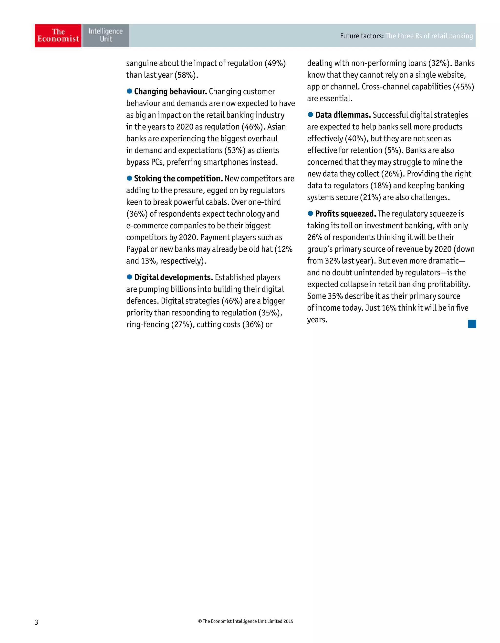 Future factors: The three Rs of retail banking
3 © The Economist Intelligence Unit Limited 2015
sanguine about the impact of regulation (49%)
than last year (58%).
l Changing behaviour. Changing customer
behaviour and demands are now expected to have
as big an impact on the retail banking industry
in the years to 2020 as regulation (46%). Asian
banks are experiencing the biggest overhaul
in demand and expectations (53%) as clients
bypass PCs, preferring smartphones instead.
l Stoking the competition. New competitors are
adding to the pressure, egged on by regulators
keen to break powerful cabals. Over one-third
(36%) of respondents expect technology and
e-commerce companies to be their biggest
competitors by 2020. Payment players such as
Paypal or new banks may already be old hat (12%
and 13%, respectively).
l Digital developments. Established players
are pumping billions into building their digital
defences. Digital strategies (46%) are a bigger
priority than responding to regulation (35%),
ring-fencing (27%), cutting costs (36%) or
dealing with non-performing loans (32%). Banks
know that they cannot rely on a single website,
app or channel. Cross-channel capabilities (45%)
are essential.
l Data dilemmas. Successful digital strategies
are expected to help banks sell more products
effectively (40%), but they are not seen as
effective for retention (5%). Banks are also
concerned that they may struggle to mine the
new data they collect (26%). Providing the right
data to regulators (18%) and keeping banking
systems secure (21%) are also challenges.
l Profits squeezed. The regulatory squeeze is
taking its toll on investment banking, with only
26% of respondents thinking it will be their
group’s primary source of revenue by 2020 (down
from 32% last year). But even more dramatic—
and no doubt unintended by regulators—is the
expected collapse in retail banking profitability.
Some 35% describe it as their primary source
of income today. Just 16% think it will be in five
years.
 