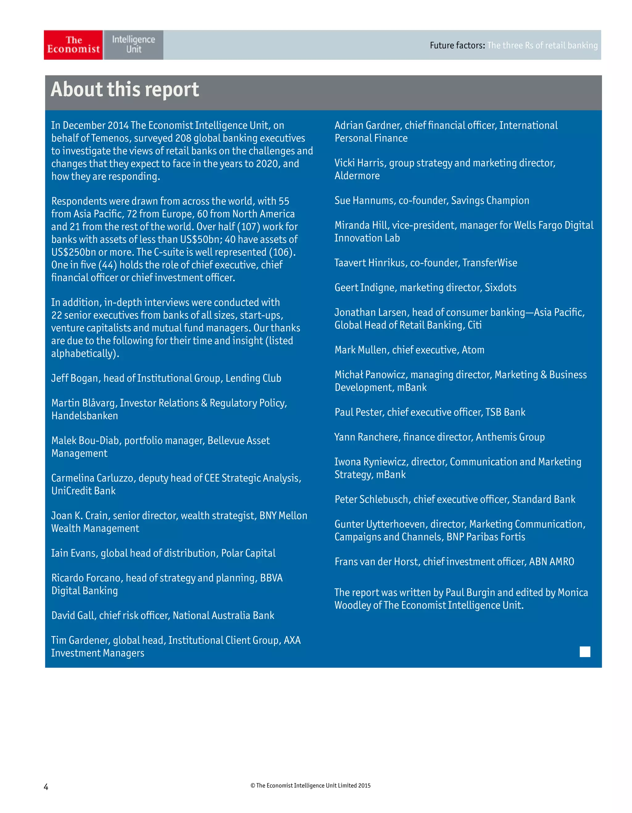 Future factors: The three Rs of retail banking
4 © The Economist Intelligence Unit Limited 2015
Adrian Gardner, chief financial officer, International
Personal Finance
Vicki Harris, group strategy and marketing director,
Aldermore
Sue Hannums, co-founder, Savings Champion
Miranda Hill, vice-president, manager for Wells Fargo Digital
Innovation Lab
Taavert Hinrikus, co-founder, TransferWise
Geert Indigne, marketing director, Sixdots
Jonathan Larsen, head of consumer banking—Asia Pacific,
Global Head of Retail Banking, Citi
Mark Mullen, chief executive, Atom
Michał Panowicz, managing director, Marketing  Business
Development, mBank
Paul Pester, chief executive officer, TSB Bank
Yann Ranchere, finance director, Anthemis Group
Iwona Ryniewicz, director, Communication and Marketing
Strategy, mBank
Peter Schlebusch, chief executive officer, Standard Bank
Gunter Uytterhoeven, director, Marketing Communication,
Campaigns and Channels, BNP Paribas Fortis
Frans van der Horst, chief investment officer, ABN AMRO
The report was written by Paul Burgin and edited by Monica
Woodley of The Economist Intelligence Unit.
In December 2014 The Economist Intelligence Unit, on
behalf of Temenos, surveyed 208 global banking executives
to investigate the views of retail banks on the challenges and
changes that they expect to face in the years to 2020, and
how they are responding.
Respondents were drawn from across the world, with 55
from Asia Pacific, 72 from Europe, 60 from North America
and 21 from the rest of the world. Over half (107) work for
banks with assets of less than US$50bn; 40 have assets of
US$250bn or more. The C-suite is well represented (106).
One in five (44) holds the role of chief executive, chief
financial officer or chief investment officer.
In addition, in-depth interviews were conducted with
22 senior executives from banks of all sizes, start-ups,
venture capitalists and mutual fund managers. Our thanks
are due to the following for their time and insight (listed
alphabetically).
Jeff Bogan, head of Institutional Group, Lending Club
Martin Blåvarg, Investor Relations  Regulatory Policy,
Handelsbanken
Malek Bou-Diab, portfolio manager, Bellevue Asset
Management
Carmelina Carluzzo, deputy head of CEE Strategic Analysis,
UniCredit Bank
Joan K. Crain, senior director, wealth strategist, BNY Mellon
Wealth Management
Iain Evans, global head of distribution, Polar Capital
Ricardo Forcano, head of strategy and planning, BBVA
Digital Banking
David Gall, chief risk officer, National Australia Bank
Tim Gardener, global head, Institutional Client Group, AXA
Investment Managers
About this report
 