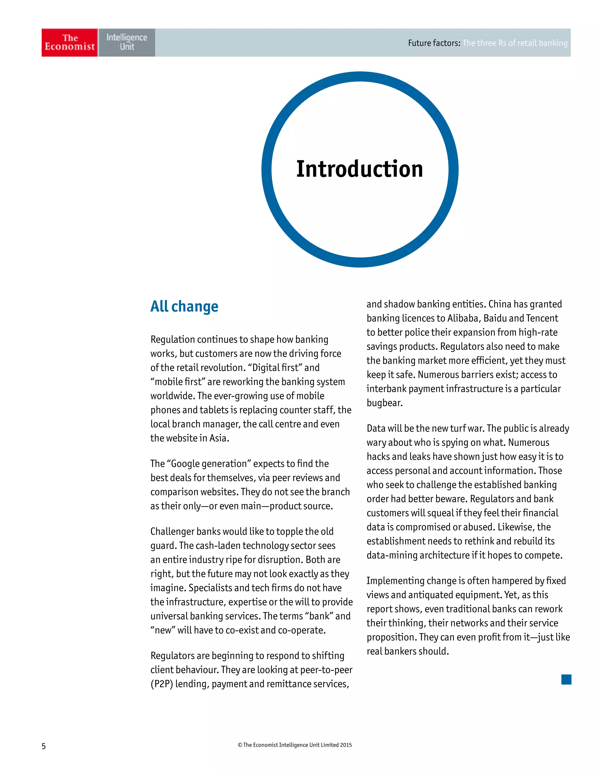 Future factors: The three Rs of retail banking
5 © The Economist Intelligence Unit Limited 2015
All change
Regulation continues to shape how banking
works, but customers are now the driving force
of the retail revolution. “Digital first” and
“mobile first” are reworking the banking system
worldwide. The ever-growing use of mobile
phones and tablets is replacing counter staff, the
local branch manager, the call centre and even
the website in Asia.
The “Google generation” expects to find the
best deals for themselves, via peer reviews and
comparison websites. They do not see the branch
as their only—or even main—product source.
Challenger banks would like to topple the old
guard. The cash-laden technology sector sees
an entire industry ripe for disruption. Both are
right, but the future may not look exactly as they
imagine. Specialists and tech firms do not have
the infrastructure, expertise or the will to provide
universal banking services. The terms “bank” and
“new” will have to co-exist and co-operate.
Regulators are beginning to respond to shifting
client behaviour. They are looking at peer-to-peer
(P2P) lending, payment and remittance services,
and shadow banking entities. China has granted
banking licences to Alibaba, Baidu and Tencent
to better police their expansion from high-rate
savings products. Regulators also need to make
the banking market more efficient, yet they must
keep it safe. Numerous barriers exist; access to
interbank payment infrastructure is a particular
bugbear.
Data will be the new turf war. The public is already
wary about who is spying on what. Numerous
hacks and leaks have shown just how easy it is to
access personal and account information. Those
who seek to challenge the established banking
order had better beware. Regulators and bank
customers will squeal if they feel their financial
data is compromised or abused. Likewise, the
establishment needs to rethink and rebuild its
data-mining architecture if it hopes to compete.
Implementing change is often hampered by fixed
views and antiquated equipment. Yet, as this
report shows, even traditional banks can rework
their thinking, their networks and their service
proposition. They can even profit from it—just like
real bankers should.
Introduction
 