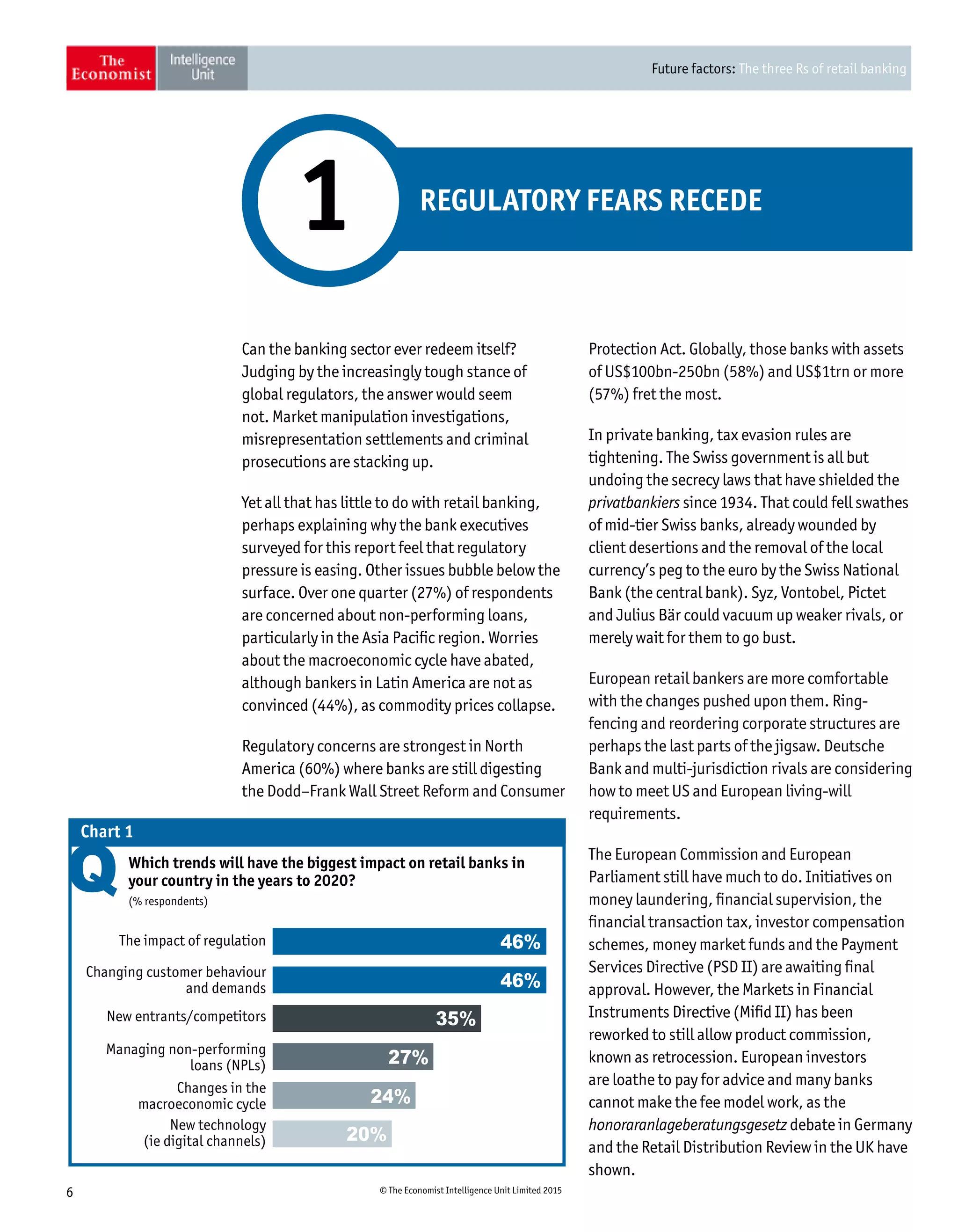 Future factors: The three Rs of retail banking
6 © The Economist Intelligence Unit Limited 2015
REGULATORY FEARS RECEDE
1
Can the banking sector ever redeem itself?
Judging by the increasingly tough stance of
global regulators, the answer would seem
not. Market manipulation investigations,
misrepresentation settlements and criminal
prosecutions are stacking up.
Yet all that has little to do with retail banking,
perhaps explaining why the bank executives
surveyed for this report feel that regulatory
pressure is easing. Other issues bubble below the
surface. Over one quarter (27%) of respondents
are concerned about non-performing loans,
particularly in the Asia Pacific region. Worries
about the macroeconomic cycle have abated,
although bankers in Latin America are not as
convinced (44%), as commodity prices collapse.
Regulatory concerns are strongest in North
America (60%) where banks are still digesting
the Dodd–Frank Wall Street Reform and Consumer
Protection Act. Globally, those banks with assets
of US$100bn-250bn (58%) and US$1trn or more
(57%) fret the most.
In private banking, tax evasion rules are
tightening. The Swiss government is all but
undoing the secrecy laws that have shielded the
privatbankiers since 1934. That could fell swathes
of mid-tier Swiss banks, already wounded by
client desertions and the removal of the local
currency’s peg to the euro by the Swiss National
Bank (the central bank). Syz, Vontobel, Pictet
and Julius Bär could vacuum up weaker rivals, or
merely wait for them to go bust.
European retail bankers are more comfortable
with the changes pushed upon them. Ring-
fencing and reordering corporate structures are
perhaps the last parts of the jigsaw. Deutsche
Bank and multi-jurisdiction rivals are considering
how to meet US and European living-will
requirements.
The European Commission and European
Parliament still have much to do. Initiatives on
money laundering, financial supervision, the
financial transaction tax, investor compensation
schemes, money market funds and the Payment
Services Directive (PSD II) are awaiting final
approval. However, the Markets in Financial
Instruments Directive (Mifid II) has been
reworked to still allow product commission,
known as retrocession. European investors
are loathe to pay for advice and many banks
cannot make the fee model work, as the
honoraranlageberatungsgesetz debate in Germany
and the Retail Distribution Review in the UK have
shown.
Managing non-performing
loans (NPLs)
New entrants/competitors
Changing customer behaviour
and demands
The impact of regulation
Changes in the
macroeconomic cycle
New technology
(ie digital channels)
Which trends will have the biggest impact on retail banks in
your country in the years to 2020?
(% respondents)
Chart 1
46%
46%
35%
27%
24%
20%
 