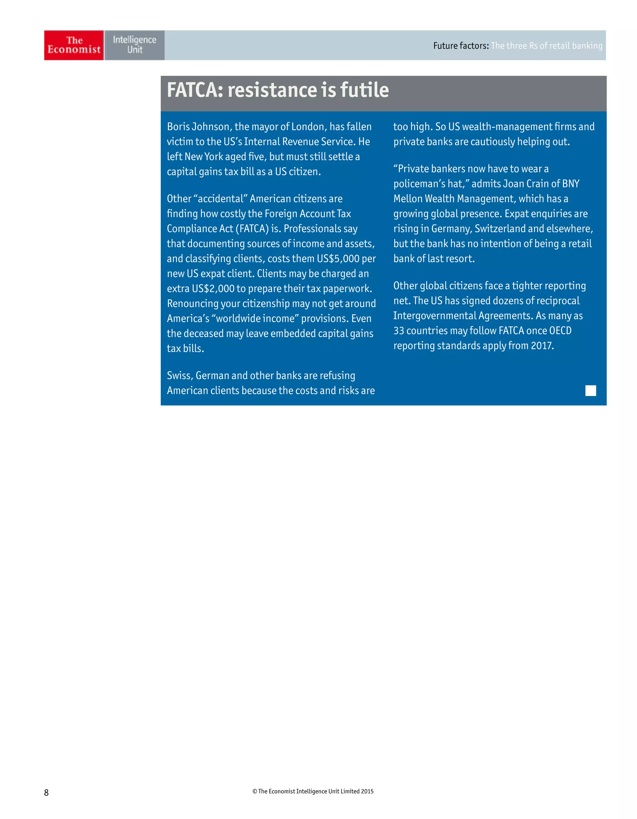 Future factors: The three Rs of retail banking
8 © The Economist Intelligence Unit Limited 2015
too high. So US wealth-management firms and
private banks are cautiously helping out.
“Private bankers now have to wear a
policeman’s hat,” admits Joan Crain of BNY
Mellon Wealth Management, which has a
growing global presence. Expat enquiries are
rising in Germany, Switzerland and elsewhere,
but the bank has no intention of being a retail
bank of last resort.
Other global citizens face a tighter reporting
net. The US has signed dozens of reciprocal
Intergovernmental Agreements. As many as
33 countries may follow FATCA once OECD
reporting standards apply from 2017.
Boris Johnson, the mayor of London, has fallen
victim to the US’s Internal Revenue Service. He
left New York aged five, but must still settle a
capital gains tax bill as a US citizen.
Other “accidental” American citizens are
finding how costly the Foreign Account Tax
Compliance Act (FATCA) is. Professionals say
that documenting sources of income and assets,
and classifying clients, costs them US$5,000 per
new US expat client. Clients may be charged an
extra US$2,000 to prepare their tax paperwork.
Renouncing your citizenship may not get around
America’s “worldwide income” provisions. Even
the deceased may leave embedded capital gains
tax bills.
Swiss, German and other banks are refusing
American clients because the costs and risks are
FATCA: resistance is futile
 