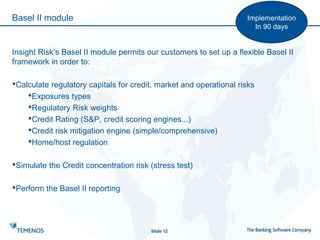 Basel II module
Slide 12
Implementation
In 90 days
Insight Risk’s Basel II module permits our customers to set up a flexible Basel II
framework in order to:
•Calculate regulatory capitals for credit, market and operational risks
•Exposures types
•Regulatory Risk weights
•Credit Rating (S&P, credit scoring engines...)
•Credit risk mitigation engine (simple/comprehensive)
•Home/host regulation
•Simulate the Credit concentration risk (stress test)
•Perform the Basel II reporting
 