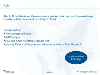 ALM
The ALM module allows the bank to compute the bank exposure to interest rates,
liquidity, inflation index and sensitivity to FX risk.
Functionalities:
Time buckets definition
GAP analysis
Past and future net interest income (NII)
Maturity Pattern of Deposits and Advances and Cash Flow Mismatch
Slide 15
Implementation
In 90 days
 