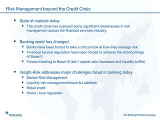 Risk Management beyond the Credit Crisis
 State of markets today
 The credit crisis has exposed some significant weaknesses in risk
management across the financial services industry.
 Banking world has changed
 Banks have been forced to take a critical look at how they manage risk
 Financial service regulators have been forced to address the shortcomings
of Basel II
 Forward looking to Basel III (tier I capital ratio increased and liquidity buffer)
 Insight-Risk addresses major challenges faced in banking today
 Market Risk Management
 Liquidity risk management/Asset & Liabilities
 Retail credit
 Home / host regulation
 