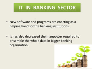 IT IN BANKING SECTOR
• New software and programs are enacting as a
helping hand for the banking institutions.
• It has also decreased the manpower required to
ensemble the whole data in bigger banking
organization.
 