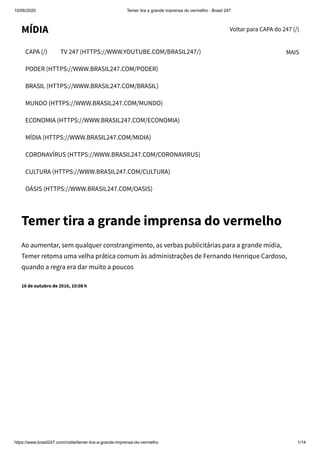 10/06/2020 Temer tira a grande imprensa do vermelho - Brasil 247
https://www.brasil247.com/midia/temer-tira-a-grande-imprensa-do-vermelho 1/14
Voltar para CAPA do 247 (/)MÍDIA
CAPA (/) TV 247 (HTTPS://WWW.YOUTUBE.COM/BRASIL247/)
PODER (HTTPS://WWW.BRASIL247.COM/PODER)
BRASIL (HTTPS://WWW.BRASIL247.COM/BRASIL)
MUNDO (HTTPS://WWW.BRASIL247.COM/MUNDO)
ECONOMIA (HTTPS://WWW.BRASIL247.COM/ECONOMIA)
MÍDIA (HTTPS://WWW.BRASIL247.COM/MIDIA)
CORONAVÍRUS (HTTPS://WWW.BRASIL247.COM/CORONAVIRUS)
CULTURA (HTTPS://WWW.BRASIL247.COM/CULTURA)
OÁSIS (HTTPS://WWW.BRASIL247.COM/OASIS)
MAIS
Temer tira a grande imprensa do vermelho
Ao aumentar, sem qualquer constrangimento, as verbas publicitárias para a grande mídia,
Temer retoma uma velha prática comum às administrações de Fernando Henrique Cardoso,
quando a regra era dar muito a poucos
16 de outubro de 2016, 10:08 h
 
