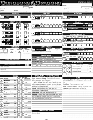 Character Sheet
                                                                                                                                                                               Player Name


                                                                                      Wizard
                                                                           2                                                                                                                                                                                       1,000
Character Name                                                           Level        Class                                           Paragon Path                                  Epic Destiny                                                        Total XP
Human                                     Medium
Race                                      Size                 Age             Gender         Height              Weight              Alignment                 Deity                             Adventuring Company                               RPGA Number
                                    INITIATIVE                                                                                 DEFENSES                                                                            MOVEMENT
SCORE                                        DEX     1/2 LVL                        MISC                                                                                        SCORE                                            BASE         ARMOR      ITEM      MISC
                                                                                                SCORE                 10 + ARMOR/
                                                                                                        DEFENSE      1/2 LVL ABIL CLASS        FEAT   ENH     MISC      MISC
               Initiative                                                                                                                                                                         Speed
    1                                                  1                                                                                                                             6                                               6
                                                                                                                                                                                                                 (Squares)
                                                                                                20      AC            11        7                     1                  1
CONDITIONAL MODIFIERS                                                                                                                                                           SPECIAL MOVEMENT
                                                                                              CONDITIONAL BONUSES


                              ABILITY SCORES                                                                                                                                                                          SENSES
      SCORE            ABILITY                     ABIL MOD          MOD + 1/2 LVL                                    10 +                                                         SCORE          PASSIVE SENSE                                  BASE        SKILL BONUS
                                                                                                        DEFENSE      1/2 LVL   ABIL    CLASS   FEAT   ENH     MISC      MISC
                     STR                                                                                                                                                                                                                         10 +
                                                                                                                                                                                                  Passive Insight
        10                                           0                      1                                                                                                       17                                                                             7
                                                                                                14      FORT 11                 1                     1         1
                  Strength


                     CON                                                                      CONDITIONAL BONUSES
                                                                                                                                                                                                                                                 10 +
                                                                                                                                                                                                  Passive Perception
        13                                           1                      2                                                                                                       12                                                                             2
                  Constitution
                                                                                                                                                                                SPECIAL SENSES
                                                                                                                      10 +
                                                                                                        DEFENSE      1/2 LVL   ABIL    CLASS   FEAT   ENH     MISC      MISC
                     DEX
        10                                           0                      1                   18      REF           11        5                     1         1
                  Dexterity
                                                                                                                                                                                                        ATTACK WORKSPACE
                     INT                                                                      CONDITIONAL BONUSES                                                               ABILITY:
        20                                           5                      6                                                                                                                Melee Basic Attack - Mnemonic Staff +1
                  Intelligence
                                                                                                                                                                                ATT BONUS                1/2 LVL    ABIL     CLASS       PROF     FEAT     ENH      MISC
                                                                                                                      10 +
                                                                                                        DEFENSE      1/2 LVL   ABIL    CLASS   FEAT   ENH     MISC      MISC
                                                                                                                                                                                 +4                          1       0                    2                 1
                     WIS
        13                                           1                      2                   16      WILL          11        1       2             1         1
                  Wisdom                                                                                                                                                        ABILITY:
                                                                                                                                                                                             Melee Basic Attack - Unarmed
                     CHA                                                                                                                                                        ATT BONUS                1/2 LVL    ABIL     CLASS       PROF     FEAT     ENH      MISC
                                                                                              CONDITIONAL BONUSES
        8                                            -1                     0
                  Charisma
                                                                                                                                                                                 +3                          1       0                    2
                                                                                                                      ACTION POINTS
                                   HIT POINTS
                                                                                                                                                                                                       DAMAGE WORKSPACE
                                                                                                                                    MILESTONES              ACTION POINTS
      MAX HP                                              HEALING SURGES
                                                                                                                                         0                        1
                                                                                                        Action Points
                              BLOODIED             SURGE VALUE           SURGES/DAY
                                                                                                                                         1                        2             ABILITY:
                                                                                                                                                                                             Melee Basic Attack - Mnemonic Staff +1
        39                                                                                                                               2                        3
                                  19                      9                     7             ADDITIONAL EFFECTS FOR SPENDING ACTION POINTS                                     DAMAGE                                        ABIL        FEAT     ENH     MISC     MISC
                                 1/2 HP               1/4 HP

                                                                                                                                                                                    1d8+1                                      0                    1
CURRENT HIT POINTS                                                   CURRENT SURGE USES

                                                                                                                       RACE FEATURES                                            ABILITY:
                                                                                                                                                                                             Melee Basic Attack - Unarmed
                                                                                              Bonus Feat - Choose an extra feat at 1st level.                                   DAMAGE                                        ABIL        FEAT     ENH     MISC     MISC

                                                                                                                                                                                        1d4                                    0
                                                                                              Bonus Skill - Trained in one additional class skill.
                SECOND WIND 1/ENCOUNTER                                  USED
TEMPORARY HIT POINTS
                                                                                              Bonus At-Will Power - Know one extra 1st-level attack
                                                                                                                                                                                                             BASIC ATTACKS
                                                                                              power from your class.                                                             ATTACK            DEFENSE               WEAPON OR POWER                        DAMAGE
              DEATH SAVING THROW FAILURES
                                                                                              Human Defense Bonuses - +1 to Fortitude, Reflex, and Will.                            4               AC
                                                                                                                                                                                             vs                  Mnemonic Staff +1                               1d8+1
SAVING THROW MODS

                                                                                                                                                                                    3               AC
                                                                                                                                                                                             vs                  Unarmed (Melee)                                   1d4
RESISTANCES

                                                                                                                                                                                    3               AC
                                                                                                                                                                                             vs                  Unarmed (Range)                                   1d4
CURRENT CONDITIONS AND EFFECTS

                                                                                                                                                                                             vs

                                                                                                       CLASS / PATH / DESTINY FEATURES
                                          SKILLS
                                                                                                                                                                                                                         FEATS
                                                   ABIL MOD    TRND     ARMOR
                                                                                              Arcane Implement Mastery - Choose Orb of Imposition,
BONUS        SKILL NAME                            + 1/2 LVL   (+5)     PENALTY     MISC

                                                                                                                                                                                Initiate of the Faith - Cleric: Religion skill, healing word 1/
                                                                                              Staff of Defense, or Wand of Accuracy.
                                                      1          0
  1          Acrobatics                    DEX
                                                                                                                                                                                day
                                                                                                  Staff of Defense - With staff, +1 AC. Plus, add Con mod
                                                      6          5        n/a
  11         Arcana                        INT
                                                                                                                                                                                Ritual Caster - Master and perform rituals
                                                                                              to defense against one attack, even after you know damage
                                                      1          0
  1          Athletics                     STR
                                                                                                                                                                                Armor Proficiency (Leather) - Training with leather armor
                                                                                              (encounter, immediate interrupt).
                                                      0          0        n/a
  0          Bluff                        CHA
                                                                                                                                                                                Toughness - Gain 5 additional hit points per tier
                                                                                              Cantrips - Use ghost sound, light, mage hand, and
                                                      0          0        n/a
  0          Diplomacy                    CHA
                                                                                              prestidigitation as at-will powers.
                                                      2          5        n/a
  7          Dungeoneering                 WIS
                                                                                              Ritual Casting - Gain Ritual Caster as a bonus feat.
                                                      2          0
  2          Endurance                    CON                                                 Spellbook - Three 1st-level rituals, plus more at higher levels.
                                                      2          0        n/a
  2          Heal                                                                             Also, twice the daily and utility spells you can use; choose
                                           WIS

                                                                                              from among these at each extended rest.
                                                      6          5        n/a
  11         History                       INT

                                                      2          5        n/a
  7          Insight                       WIS

                                                      0          0        n/a
  0          Intimidate                   CHA

                                                      2          5        n/a
  7          Nature                        WIS

                                                      2          0        n/a
  2          Perception                    WIS

                                                      6          5        n/a
  11         Religion                      INT
                                                                                                                  LANGUAGES KNOWN
                                                      1          0
  1          Stealth                       DEX
                                                                                              Common, Giant
                                                      0          0        n/a
  0          Streetwise                   CHA

                                                      1          0
  1          Thievery                      DEX

                                                                                                                                 Page 1
 