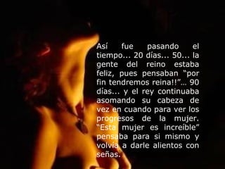 Así fue pasando el tiempo... 20 días... 50... la gente del reino estaba feliz, pues pensaban “por fin tendremos reina!!”… 90 días... y el rey continuaba asomando su cabeza de vez en cuando para ver los progresos de la mujer. “Esta mujer es increíble” pensaba para si mismo y volvía a darle alientos con señas. 