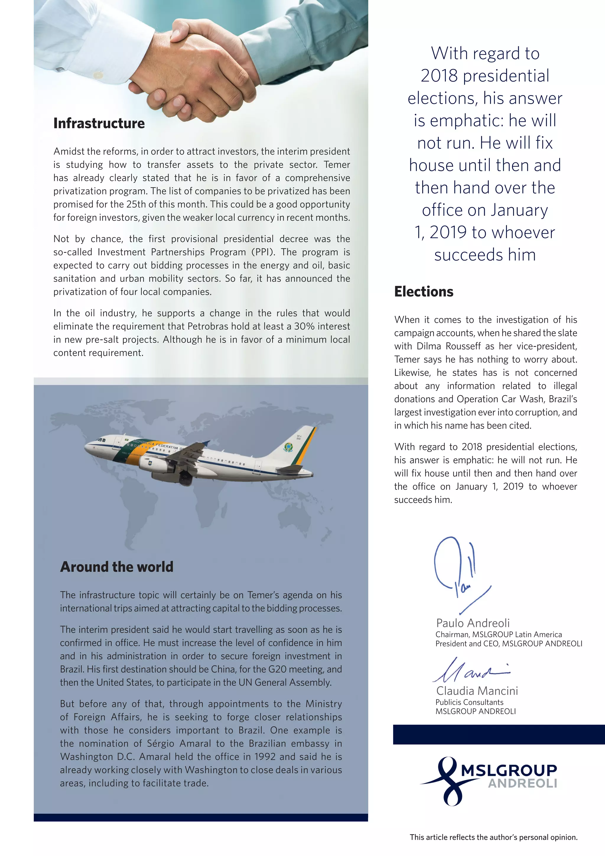 This article reflects the author’s personal opinion.
Around the world
The infrastructure topic will certainly be on Temer’s agenda on his
international trips aimed at attracting capital to the bidding processes.
The interim president said he would start travelling as soon as he is
confirmed in office. He must increase the level of confidence in him
and in his administration in order to secure foreign investment in
Brazil. His first destination should be China, for the G20 meeting, and
then the United States, to participate in the UN General Assembly.
But before any of that, through appointments to the Ministry
of Foreign Affairs, he is seeking to forge closer relationships
with those he considers important to Brazil. One example is
the nomination of Sérgio Amaral to the Brazilian embassy in
Washington D.C. Amaral held the office in 1992 and said he is
already working closely with Washington to close deals in various
areas, including to facilitate trade.
Elections
When it comes to the investigation of his
campaign accounts, when he shared the slate
with Dilma Rousseff as her vice-president,
Temer says he has nothing to worry about.
Likewise, he states has is not concerned
about any information related to illegal
donations and Operation Car Wash, Brazil’s
largest investigation ever into corruption, and
in which his name has been cited.
With regard to 2018 presidential elections,
his answer is emphatic: he will not run. He
will fix house until then and then hand over
the office on January 1, 2019 to whoever
succeeds him.
With regard to
2018 presidential
elections, his answer
is emphatic: he will
not run. He will fix
house until then and
then hand over the
office on January
1, 2019 to whoever
succeeds him
Infrastructure
Amidst the reforms, in order to attract investors, the interim president
is studying how to transfer assets to the private sector. Temer
has already clearly stated that he is in favor of a comprehensive
privatization program. The list of companies to be privatized has been
promised for the 25th of this month. This could be a good opportunity
for foreign investors, given the weaker local currency in recent months.
Not by chance, the first provisional presidential decree was the
so-called Investment Partnerships Program (PPI). The program is
expected to carry out bidding processes in the energy and oil, basic
sanitation and urban mobility sectors. So far, it has announced the
privatization of four local companies.
In the oil industry, he supports a change in the rules that would
eliminate the requirement that Petrobras hold at least a 30% interest
in new pre-salt projects. Although he is in favor of a minimum local
content requirement.
Paulo Andreoli
Chairman, MSLGROUP Latin America
President and CEO, MSLGROUP ANDREOLI
Claudia Mancini
Publicis Consultants
MSLGROUP ANDREOLI
 