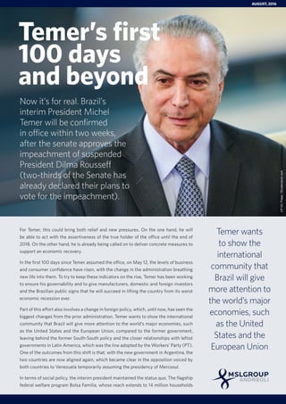 For Temer, this could bring both relief and new pressures. On the one hand, he will
be able to act with the assertiveness of the true holder of the office until the end of
2018. On the other hand, he is already being called on to deliver concrete measures to
support an economic recovery.
In the first 100 days since Temer assumed the office, on May 12, the levels of business
and consumer confidence have risen, with the change in the administration breathing
new life into them. To try to keep these indicators on the rise, Temer has been working
to ensure his governability and to give manufacturers, domestic and foreign investors
and the Brazilian public signs that he will succeed in lifting the country from its worst
economic recession ever.
Part of this effort also involves a change in foreign policy, which, until now, has seen the
biggest changes from the prior administration. Temer wants to show the international
community that Brazil will give more attention to the world’s major economies, such
as the United States and the European Union, compared to the former government,
leaving behind the former South-South policy and the closer relationships with leftist
governments in Latin America, which was the line adopted by the Workers’ Party (PT).
One of the outcomes from this shift is that, with the new government in Argentina, the
two countries are now aligned again, which became clear in the opposition voiced by
both countries to Venezuela temporarily assuming the presidency of Mercosul.
In terms of social policy, the interim president maintained the status quo. The flagship
federal welfare program Bolsa Família, whose reach extends to 14 million households
Temer wants
to show the
international
community that
Brazil will give
more attention to
the world’s major
economies, such
as the United
States and the
European Union
Temer’s first
100 days
and beyond
AUGUST, 2016
CPDCPress/Shutterstock.com
Now it’s for real. Brazil’s
interim President Michel
Temer will be confirmed
in office within two weeks,
after the senate approves the
impeachment of suspended
President Dilma Rousseff
(two-thirds of the Senate has
already declared their plans to
vote for the impeachment).
 