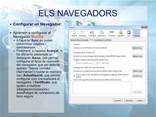 ELS NAVEGADORS
Configurar un Navegador:
Aprenem a configurar el
Navegador Mozilla:
A l'apartat Sync es poden
sincronitzar pàgines i
contrasenyes.
Finalment, a l'apartat Avançat, hi
ha diferents pestanyes on
destaquen Xarxa, que permet
configurar el tipus de connexió
del navegador, que per defecte
apareix “ Sense servidor
intermediari”o buidar la memòria
cau; Actualització, que permet
configurar com s'actualitzarà el
navegador; i Certificats, que
ajuden a realitzar
xifratges/encriptacions i
desxifratges de connexions als
llocs segurs.
 
