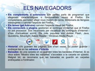 ELS NAVEGADORS
Els complements o extensions són petites parts de programari que
afegeixen característiques o funcionalitats noves al Firefox. Els
complements permeten afegir nous motors de cerca, diccionaris de llengües
estrangeres o canviar l'aspecte del Firefox.
Els temes (get Add-ons) canvien l’aspecte visual del Firefox.
Els connectors o plugins gestionen el contingut d’Internet que el Firefox
no pot processar. Són necessaris per visualitzar els continguts d'Internet i
s'han d'actualitzar sovint. Els més populars són Adobe Flash, Java,
Quicktime, Silverlight, Adobe Reader i Windows Media Player.
Historial: s'hi guarden les pàgines que s'han visitat. Es poden guardar i
endreçar-les en les adreces d'interès.
Baixades: és una carpeta on es guarden totes les baixades d'Internet. Si es
clica sobre “Mostra totes les baixades” s'accedeix a la carpeta en qüestió.
Malgrat tot, es recomana que les baixades es guardin en carpetes
endreçades a l'ordinador.
 
