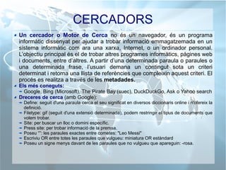 CERCADORS
Un cercador o Motor de Cerca no és un navegador, és un programa
informàtic dissenyat per ajudar a trobar informació emmagatzemada en un
sistema informàtic com ara una xarxa, Internet, o un ordinador personal.
L’objectiu principal és el de trobar altres programes informàtics, pàgines web
i documents, entre d’altres. A partir d’una determinada paraula o paraules o
una determinada frase, l’usuari demana un contingut sota un criteri
determinat i retorna una llista de referències que compleixin aquest criteri. El
procés es realitza a través de les metadades.
Els més coneguts:
Google, Bing (Microsoft), The Pirate Bay (suec), DuckDuckGo, Ask o Yahoo search
Dreceres de cerca (amb Google):
Define: seguit d'una paraula cerca el seu significat en diversos diccionaris online i n'ofereix la
definició.
Filetype: gif (seguit d'una extensió determinada), podem restringir el tipus de documents que
volem trobar.
Site: per buscar un lloc o domini específic.
Press site: per trobar informació de la premsa.
Poseu “”: les paraules exactes entre cometes: "Leo Messi"
Escriviu OR entre totes les paraules que vulgueu: miniatura OR estàndard
Poseu un signe menys davant de les paraules que no vulgueu que apareguin: -rosa.
 