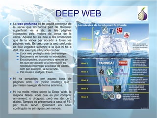 DEEP WEB
La web profunda és tot aquell contingut de
la xarxa que no forma part de l'Internet
superficial, és a dir, de les pàgines
indexades pels motors de cerca de la
xarxa. Aquest fet es deu a les limitacions
que té la xarxa per accedir a totes les
pàgines web. Es creu que la web profunda
és 500 vegades superior a la que hi ha a
dalt. Per exemple s'hi poden trobar:
Llocs web protegits amb contrasenya.
Documents en formats no indexables.
Enciclopèdies, diccionaris o revistes en
les que per accedir a la informació es
necessita interrogar a la base de dades,
com per exemple, la de la RAE.
Pel·lícules i imatges, Flash.
Hi ha cercadors per aquest tipus de
pàgines com Tor (onion routing) que
permeten navegar de forma anònima.
Hi ha molts mites sobre la Deep Web, la
majoria falsos, com que es pot comprar
armament, o drogues, però res de cert,
d'això. Tampoc es presentarà a casa el FBI
per fer-la servir. Igualment els seus
continguts no són aptes per menors.
 