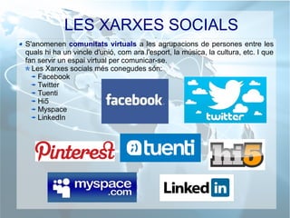 LES XARXES SOCIALS
S'anomenen comunitats virtuals a les agrupacions de persones entre les
quals hi ha un vincle d'unió, com ara l'esport, la música, la cultura, etc. I que
fan servir un espai virtual per comunicar-se.
Les Xarxes socials més conegudes són:
Facebook
Twitter
Tuenti
Hi5
Myspace
LinkedIn
 