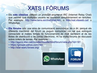 XATS I FÒRUMS
Els xats clàssics utilitzen un protocol anomenat IRC (Internet Relay Chat)
que permet que múltiples usuaris es reuneixin simultàniament en tertúlies.
Per exemple: http://www.terra.es/chat/chat.htm, o http://xat.vilaweb.cat/ o
WhatsApp.
Els fòrums són una eina de comunicació asincrònica; és a dir, perquè els
diferents membres del fòrum es puguin comunicar, no cal que estinguin
connectats al mateix temps. El funcionament és molt semblant al de les
llistes de distribució o de correu electrònic. Hi ha molts fòrums de discussió
sobre milers de temes. Per exemple:
http://agora.xtec.cat/moodle/moodle/mod/forum/view.php?id=181
https://groups.yahoo.com/neo
http://star-wars.foroes.org/
 
