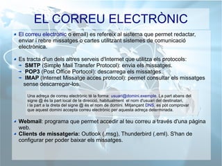 EL CORREU ELECTRÒNIC
El correu electrònic o email) es refereix al sistema que permet redactar,
enviar i rebre missatges o cartes utilitzant sistemes de comunicació
electrònica.
Es tracta d'un dels altres serveis d'Internet que utilitza els protocols:
SMTP (Simple Mail Transfer Protocol): envia els missatges.
POP3 (Post Office Portocol): descarrega els missatges.
IMAP (Internet Missatge acces protocol): permet consultar els missatges
sense descarregar-los.
Webmail: programa que permet accedir al teu correu a través d'una pàgina
web.
Clients de missatgeria: Outlook (.msg), Thunderbird (.eml). S'han de
configurar per poder baixar els missatges.
Una adreça de correu electrònic té la forma: usuari@domini.exemple. La part abans del
signe @ és la part local de la direcció, habitualment el nom d'usuari del destinatari,
i la part a la dreta del signe @ és el nom de domini. Mitjançant DNS, es pot comprovar
que aquest domini accepta correu electrònic per aquesta adreça determinada.
 