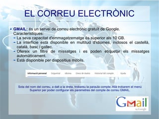 EL CORREU ELECTRÒNIC
GMAIL: és un servei de correu electrònic gratuït de Google.
Característiques:
La seva capacitat d'emmagatzematge és superior als 10 GB.
La interfície està disponible en multitud d'idiomes, inclosos el castellà,
català, basc i gallec.
Ofereix un filtre de missatges i es poden etiquetar els missatges
automàticament.
Està disponible per dispositius mòbils.
Sota del nom del correu, a dalt a la dreta, trobareu la paraula compte. Allà trobarem el menú
Superior per poder configurar els paràmetres del compte de correu GMAIL.
 