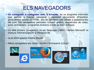 ELS NAVEGADORS
Un navegador o navegador web, o browser, és un programa informàtic
que permet a l'usuari recuperar i reproduir documents d'hipertext,
generalment escrits en HTML, des de servidors web situats a qualsevol lloc
del món. Els navegadors permeten mostrar gràfics, seqüències de vídeo,
sons, animacions i programes diversos a més de text i enllaços.
Un dels primers navegadors va ser Netscape (1994), i llavors Microsoft va
incloure Internet Explorer a Windows 98.
Ja al 2004 apareix Firefox Mozilla.
Altres navegadors són Safari (Apple) o Konqueror (Linux).
 