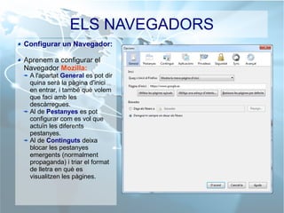 ELS NAVEGADORS
Configurar un Navegador:
Aprenem a configurar el
Navegador Mozilla:
A l'apartat General es pot dir
quina serà la pàgina d'inici
en entrar, i també què volem
que faci amb les
descàrregues.
Al de Pestanyes es pot
configurar com es vol que
actuïn les diferents
pestanyes.
Al de Continguts deixa
blocar les pestanyes
emergents (normalment
propaganda) i triar el format
de lletra en què es
visualitzen les pàgines.
 