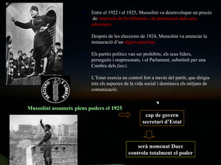 Entre el 1922 i el 1925, Mussolini va desenvolupar un procés  de  restricció de les llibertats i de persecució dels seus adversaris. Després de les eleccions de 1924, Mussolini va anunciar la instauració d’un  règim autoritari. Els partits polítics van ser prohibits, els seus líders, perseguits i empresonats, i el Parlament, substituït per una Cambra dels  fasci . L’Estat exercia un control fort a través del partit, que dirigia tots els aspectes de la vida social i dominava els mitjans de comunicació.  Mussolini assumeix plens poders el 1925 cap de govern secretari d’Estat serà nomenat Duce controla totalment el poder 