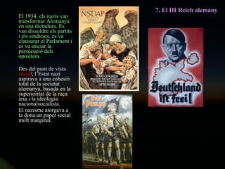 El 1934, els nazis van transformar Alemanya en una dictadura. Es van dissoldre els partits i els sindicats, es va clausurar el Parlament i es va iniciar la persecució dels opositors. Des del punt de vista  social , l’Estat nazi aspirava a una cohesió total de la societat alemanya, basada en la superioritat de la raça ària i la ideologia nacionalsocialista. El nazisme atorgava a la dona un paper social molt marginal. 7. El III Reich alemany 