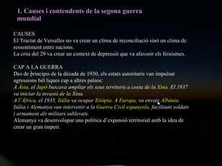1. Causes i contendents de la segona guerra mundial CAUSES El Tractat de Versalles no va crear un clima de reconciliació sinó un clima de ressentiment entre nacions.  La crisi del 29 va crear un context de depressió que va afavorir els feixismes. CAP A LA GUERRA Des de principis de la dècada de 1930, els estats autoritaris van impulsar agressions bèl·liques cap a altres països: A  Àsia , el  Japó  buscava ampliar els seus territoris a costa de la  Xina . El 1937 va iniciar la invasió de la Xina. A  l’Àfrica , el 1935,  Itàlia  va ocupar  Etiòpia . A  Europa , va envair  Albània . Itàlia i Alemanya van intervenir a la  Guerra Civil espanyola , facilitant soldats i armament als militars sublevats.  Alemanya va desenvolupar una política d’expansió territorial amb la idea de crear un gran imperi. 
