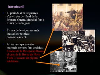 Introducci ó El període d’entreguerres s’estén des del final de la Primera Guerra Mundial fins a l’inici de la Segona. És una de les èpoques més inestables política i econòmicament. Aquesta etapa va estar marcada per tres fets decisius:  l’esclat de la Revolució Russa, el crac de la Borsa de Nova York i l’ascens de règims totalitaris. 