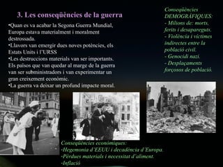 3. Les conseqüències de la guerra Quan es va acabar la Segona Guerra Mundial, Europa estava materialment i moralment destrossada.  Llavors van emergir dues noves potències, els Estats Units i l’URSS Les destruccions materials van ser importants. Els països que van quedar al marge de la guerra van ser subministradors i van experimentar un gran creixement econòmic.  La guerra va deixar un profund impacte moral. Conseqüències DEMOGRÀFIQUES: - Milions de: morts, ferits i desapareguts. - Violència i víctimes indirectes entre la població civil. - Genocidi nazi. - Desplaçaments  forçosos de població. Conseqüències econòmiques: Hegemonia d’EEUU i decadència d’Europa. Pèrdues materials i necessitat d’aliment. Inflació 