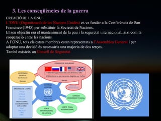 3. Les conseqüències de la guerra CREACIÓ DE LA ONU L’ONU (Organització de les Nacions Unides)  es va fundar a la Conferència de San Francisco (1945) per substituir la Societat de Nacions. El seu objectiu era el manteniment de la pau i la seguretat internacional, així com la cooperació entre les nacions.  A l’ONU, tots els estats membres estan representats a  l’Assemblea General  i per adoptar una decisió és necessària una majoria de dos terços. També existeix un  Consell de Seguretat 