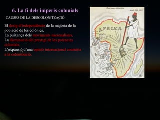6. La fi dels imperis colonials CAUSES DE LA DESCOLONITZACIÓ El  desig d’independència  de la majoria de la població de les colònies. La puixança dels  moviments nacionalistes . La  disminució del prestigi de les potències colonials. L’expansió d’una  opinió internacional contrària a la colonització. 