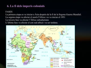 6. La fi dels imperis colonials FASES La primera etapa es va iniciar a Àsia després de la fi de la Segona Guerra Mundial. La segona etapa va afectar el nord d’Àfrica i es va iniciar el 1951 La tercera fase va afectar l’Àfrica subsahariana  L’última fase va afectar el con sud africà i va ser tardana. 
