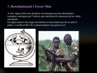 7. Descolonització i Tercer Món A més, alguns dels nous dirigents van instaurar governs dictatorials i corruptes, sostinguts per l’exèrcit, que satisfeien els interessos de les velles metròpolis.  En alguns països van sorgir moviments revolucionaris per fer-se amb el poder, i a molts d’ells s’hi va desencadenar una guerra civil. 